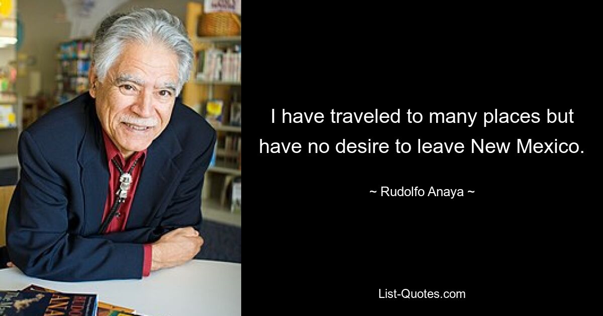 I have traveled to many places but have no desire to leave New Mexico. — © Rudolfo Anaya