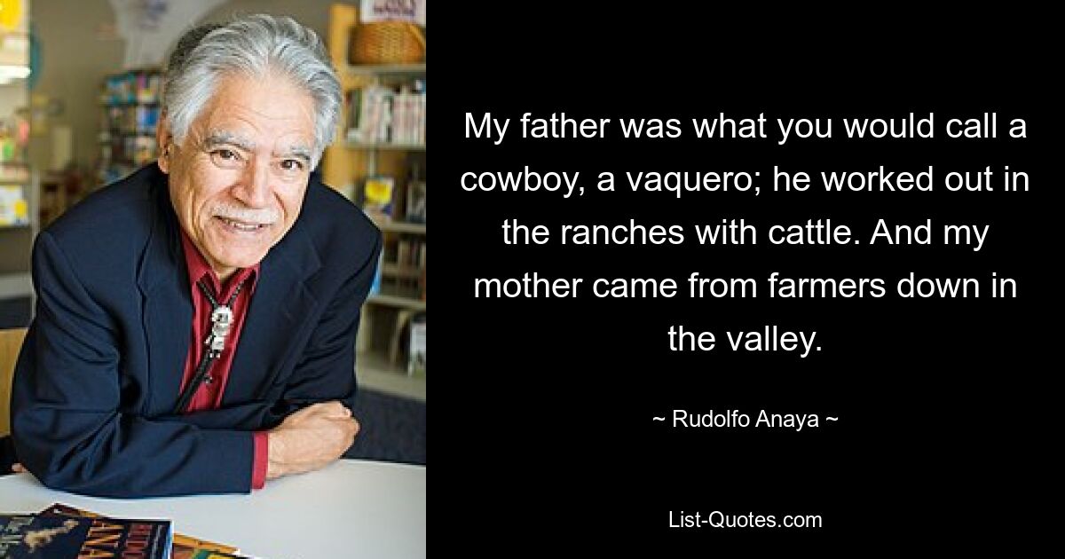 My father was what you would call a cowboy, a vaquero; he worked out in the ranches with cattle. And my mother came from farmers down in the valley. — © Rudolfo Anaya