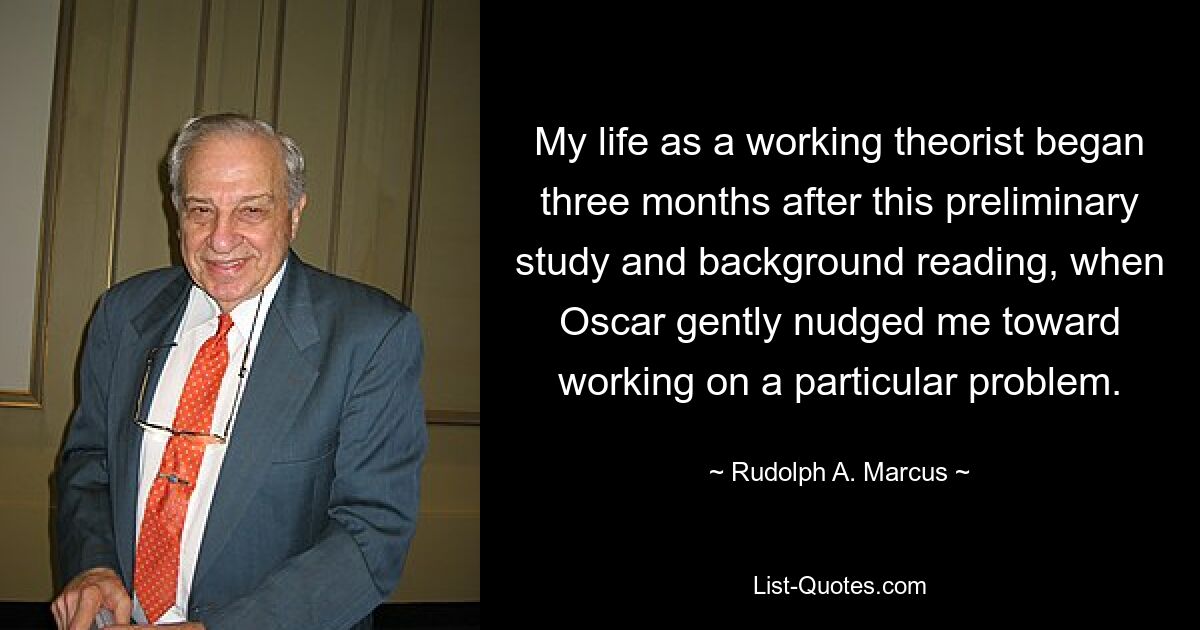 My life as a working theorist began three months after this preliminary study and background reading, when Oscar gently nudged me toward working on a particular problem. — © Rudolph A. Marcus