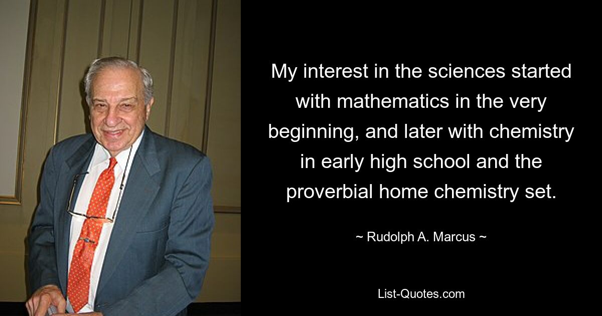 My interest in the sciences started with mathematics in the very beginning, and later with chemistry in early high school and the proverbial home chemistry set. — © Rudolph A. Marcus