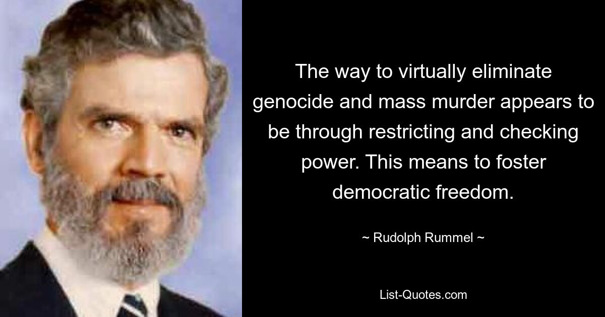 The way to virtually eliminate genocide and mass murder appears to be through restricting and checking power. This means to foster democratic freedom. — © Rudolph Rummel