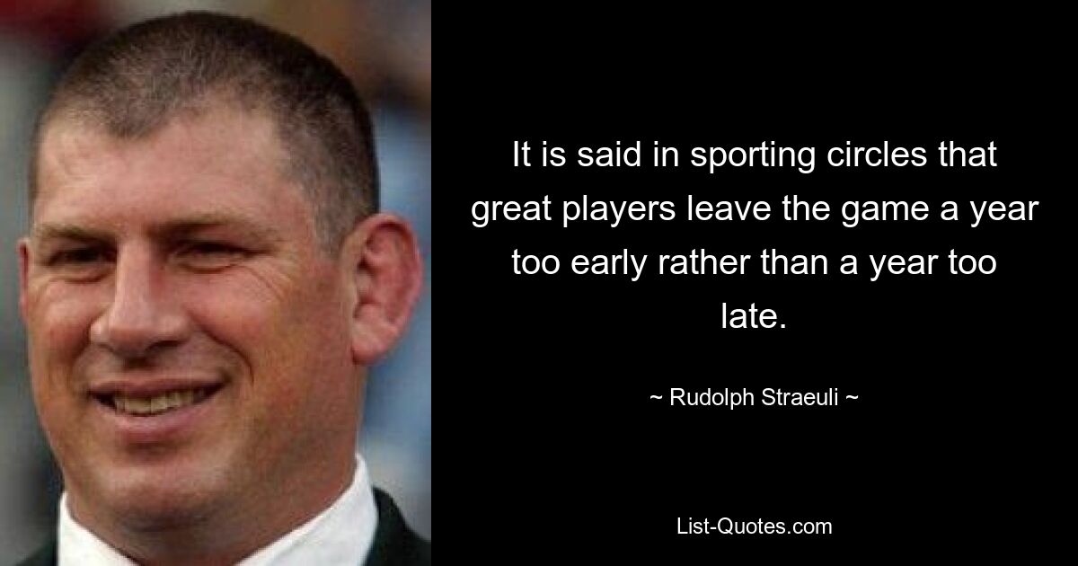 It is said in sporting circles that great players leave the game a year too early rather than a year too late. — © Rudolph Straeuli