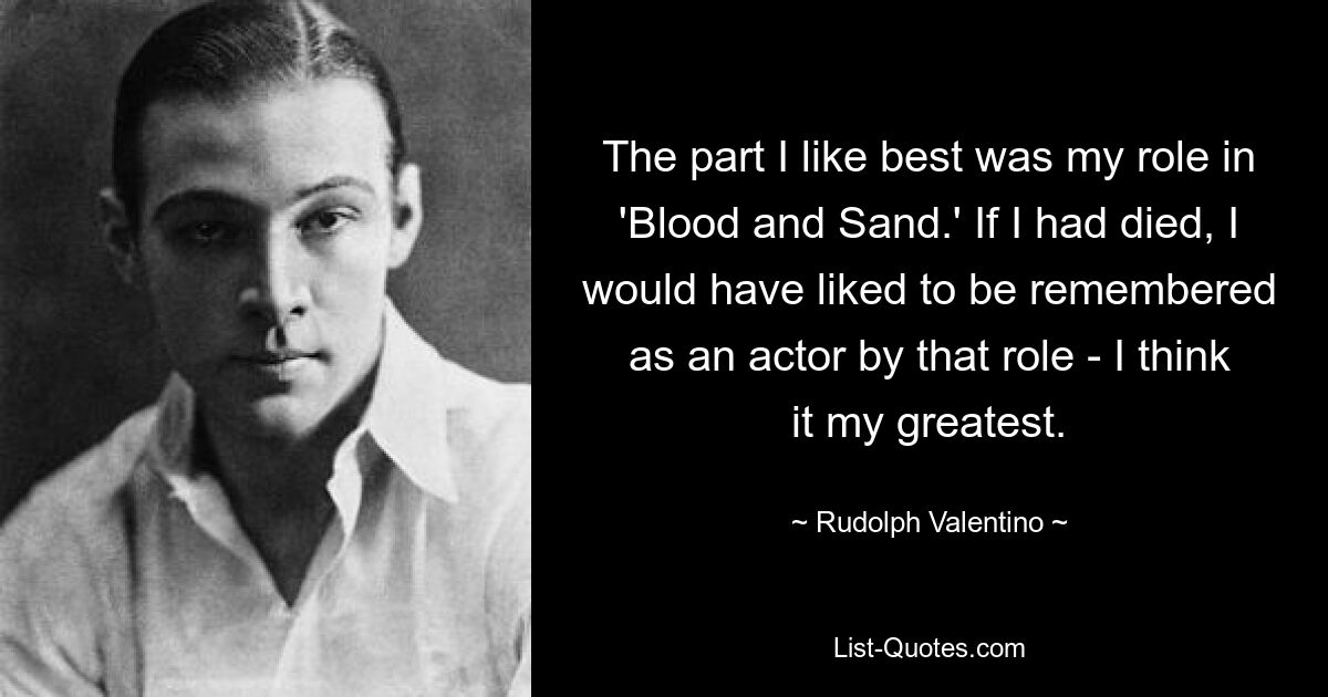 Больше всего мне понравилась роль в «Крови и песке». Если бы я умер, мне бы хотелось, чтобы меня запомнили как актера именно благодаря этой роли — я считаю, что это моя величайшая роль. — © Рудольф Валентино