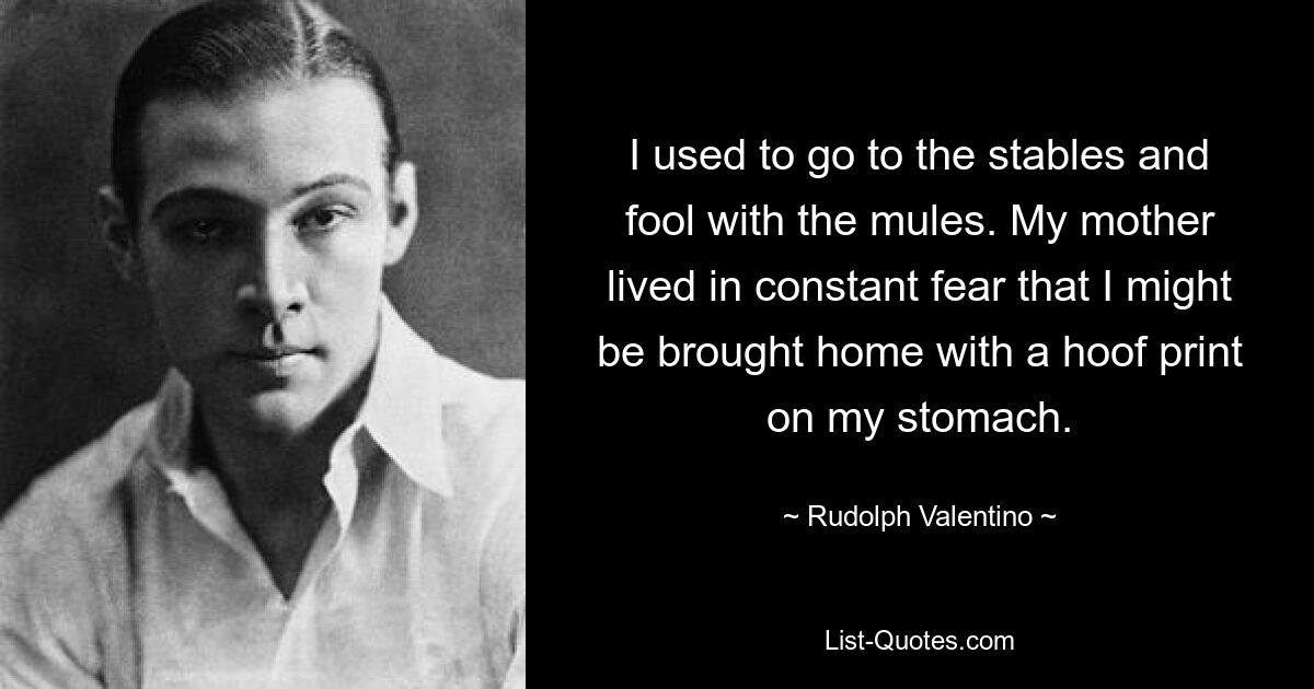 I used to go to the stables and fool with the mules. My mother lived in constant fear that I might be brought home with a hoof print on my stomach. — © Rudolph Valentino