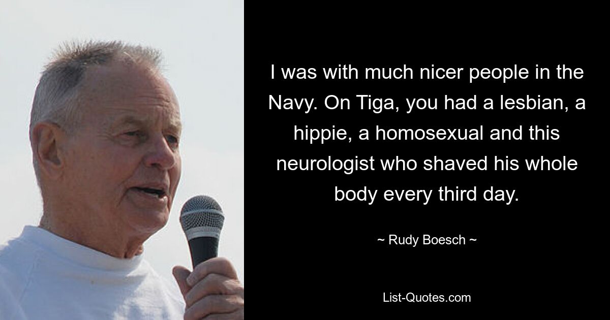 I was with much nicer people in the Navy. On Tiga, you had a lesbian, a hippie, a homosexual and this neurologist who shaved his whole body every third day. — © Rudy Boesch