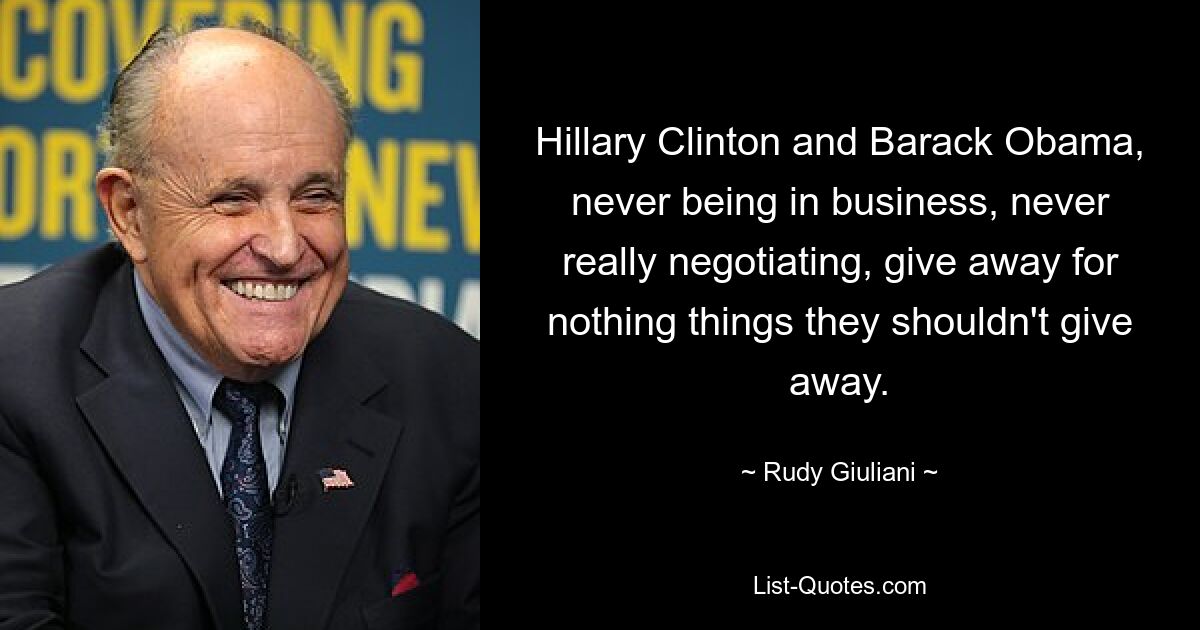 Hillary Clinton and Barack Obama, never being in business, never really negotiating, give away for nothing things they shouldn't give away. — © Rudy Giuliani