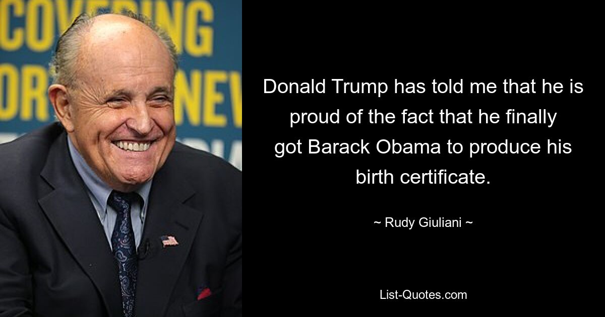 Donald Trump has told me that he is proud of the fact that he finally got Barack Obama to produce his birth certificate. — © Rudy Giuliani