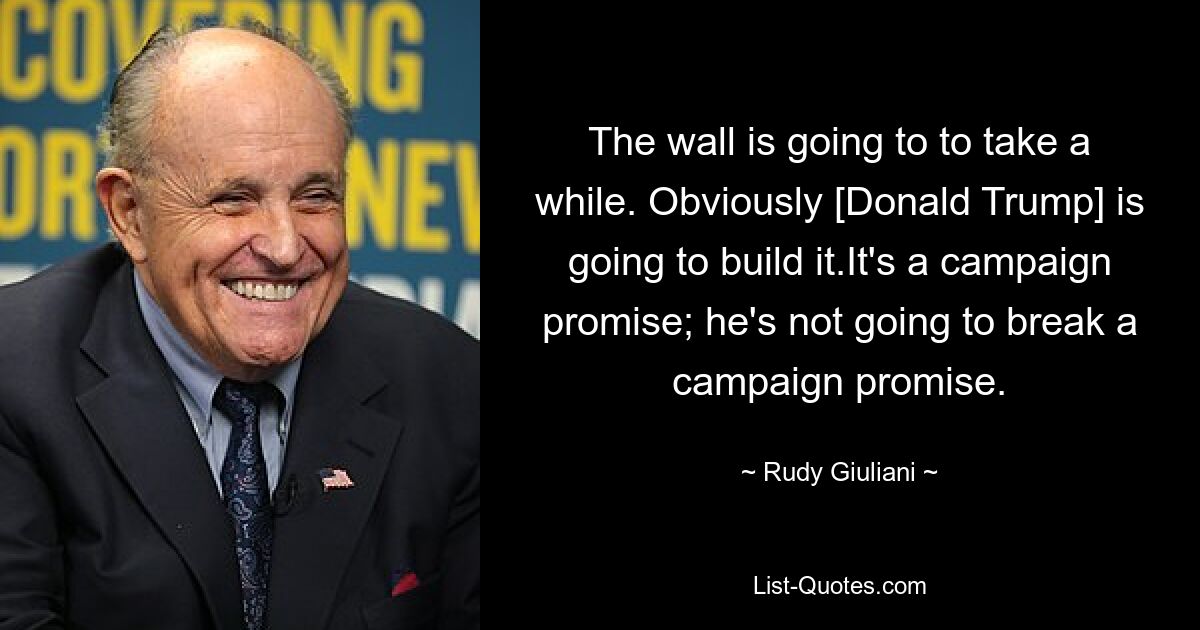 The wall is going to to take a while. Obviously [Donald Trump] is going to build it.It's a campaign promise; he's not going to break a campaign promise. — © Rudy Giuliani