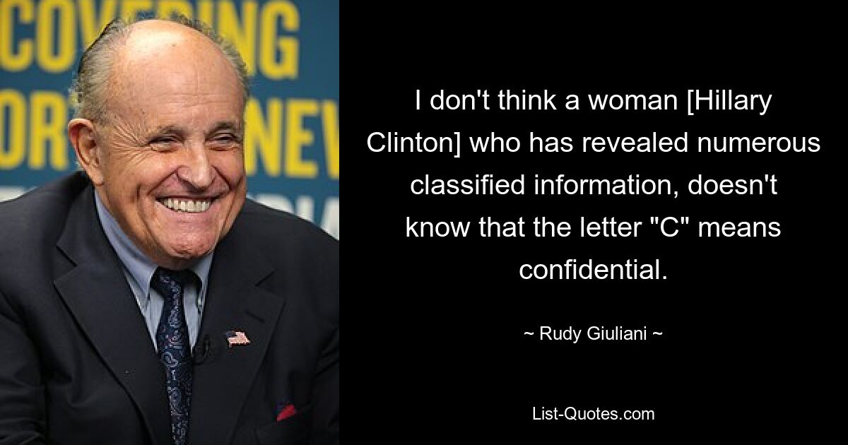 I don't think a woman [Hillary Clinton] who has revealed numerous classified information, doesn't know that the letter "C" means confidential. — © Rudy Giuliani