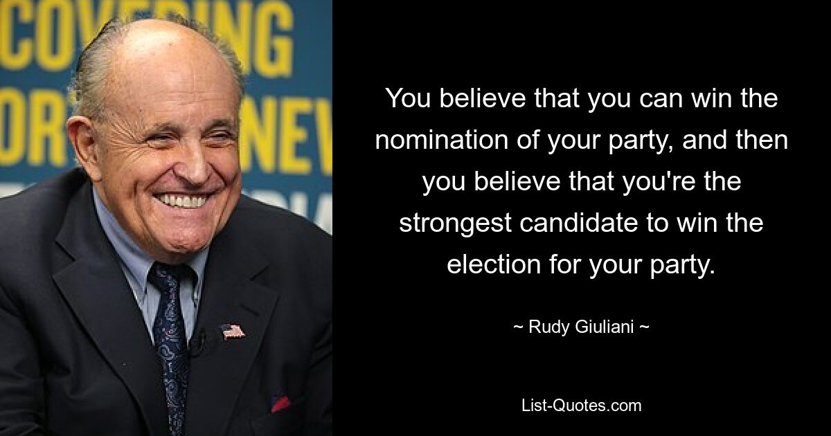 You believe that you can win the nomination of your party, and then you believe that you're the strongest candidate to win the election for your party. — © Rudy Giuliani