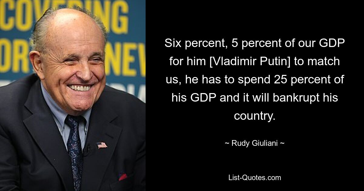 Шесть процентов, 5 процентов нашего ВВП, чтобы он [Владимир Путин] мог сравниться с нами, он должен потратить 25 процентов своего ВВП, и это обанкротит его страну. — © Руди Джулиани