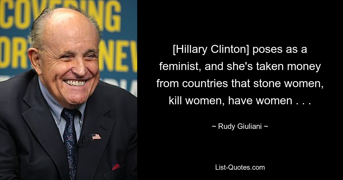 [Hillary Clinton] poses as a feminist, and she's taken money from countries that stone women, kill women, have women . . . — © Rudy Giuliani