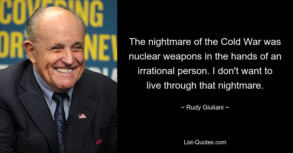 The nightmare of the Cold War was nuclear weapons in the hands of an irrational person. I don't want to live through that nightmare. — © Rudy Giuliani