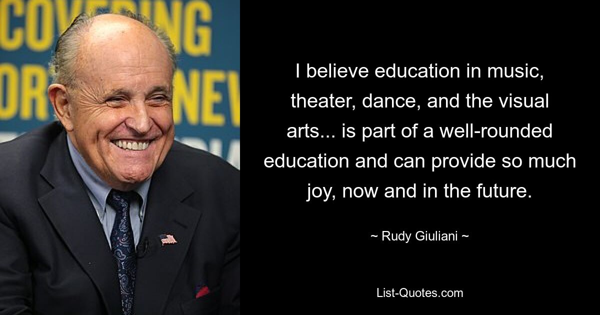 I believe education in music, theater, dance, and the visual arts... is part of a well-rounded education and can provide so much joy, now and in the future. — © Rudy Giuliani