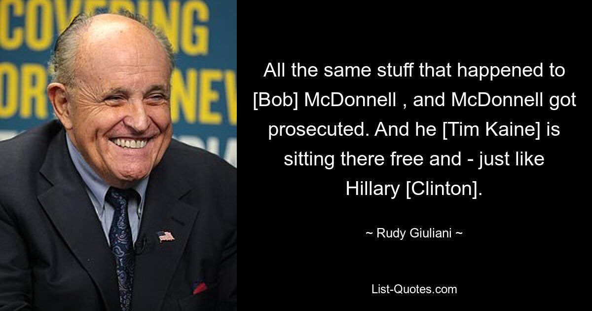 All the same stuff that happened to [Bob] McDonnell , and McDonnell got prosecuted. And he [Tim Kaine] is sitting there free and - just like Hillary [Clinton]. — © Rudy Giuliani