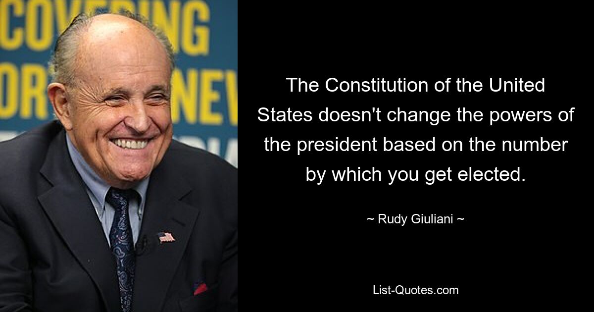 The Constitution of the United States doesn't change the powers of the president based on the number by which you get elected. — © Rudy Giuliani