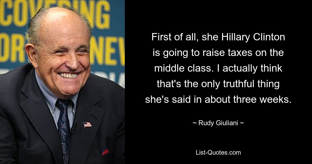 First of all, she Hillary Clinton is going to raise taxes on the middle class. I actually think that's the only truthful thing she's said in about three weeks. — © Rudy Giuliani