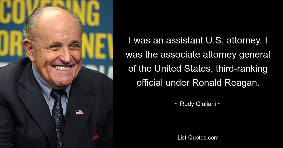 I was an assistant U.S. attorney. I was the associate attorney general of the United States, third-ranking official under Ronald Reagan. — © Rudy Giuliani