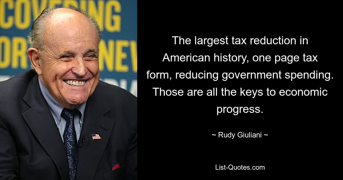 The largest tax reduction in American history, one page tax form, reducing government spending. Those are all the keys to economic progress. — © Rudy Giuliani