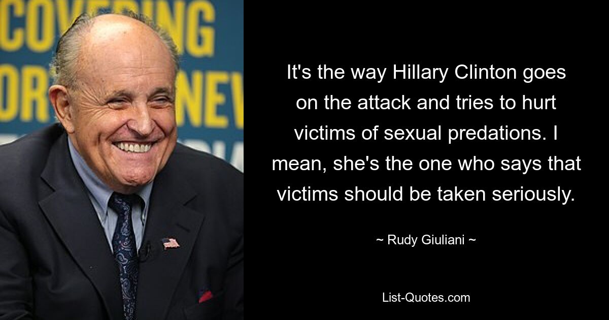 It's the way Hillary Clinton goes on the attack and tries to hurt victims of sexual predations. I mean, she's the one who says that victims should be taken seriously. — © Rudy Giuliani