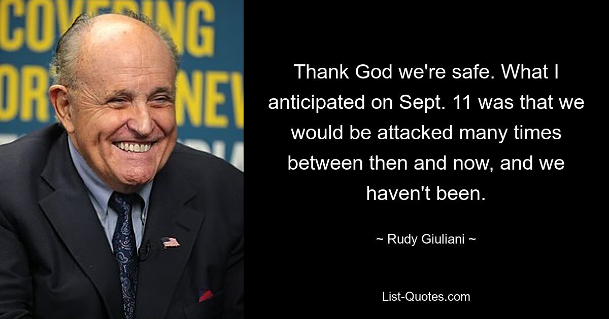 Thank God we're safe. What I anticipated on Sept. 11 was that we would be attacked many times between then and now, and we haven't been. — © Rudy Giuliani