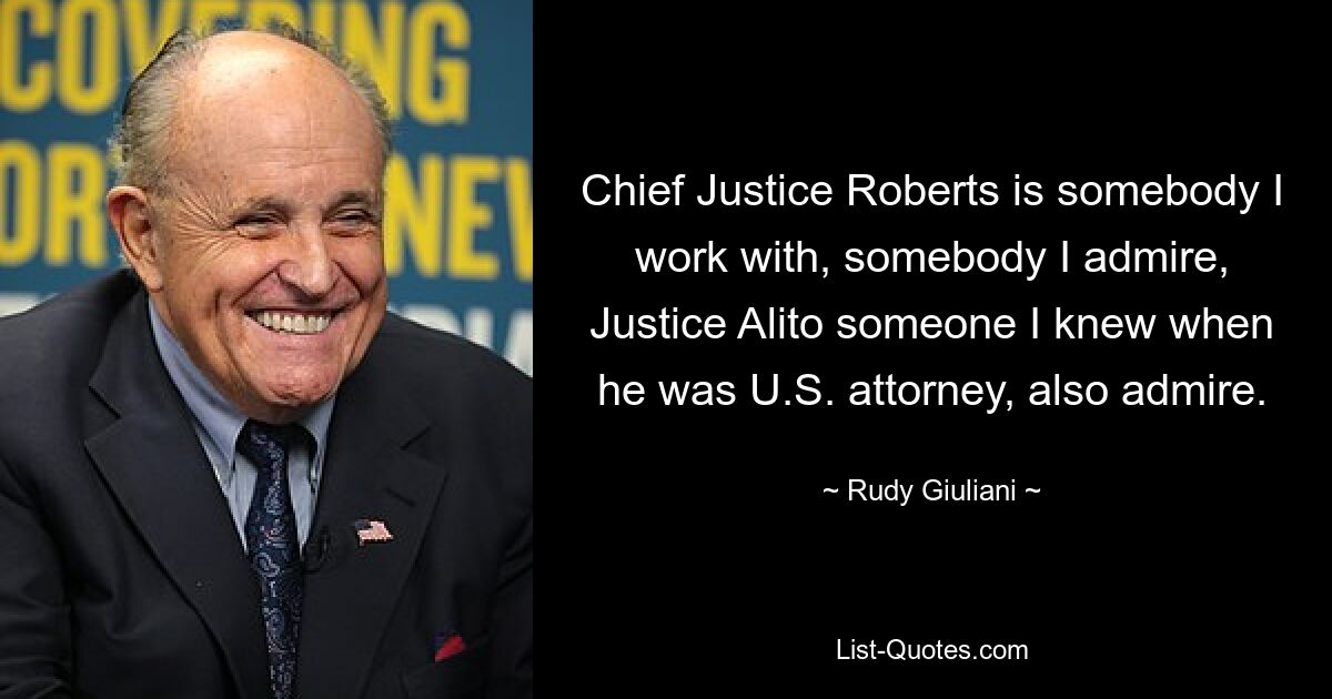 Chief Justice Roberts is somebody I work with, somebody I admire, Justice Alito someone I knew when he was U.S. attorney, also admire. — © Rudy Giuliani