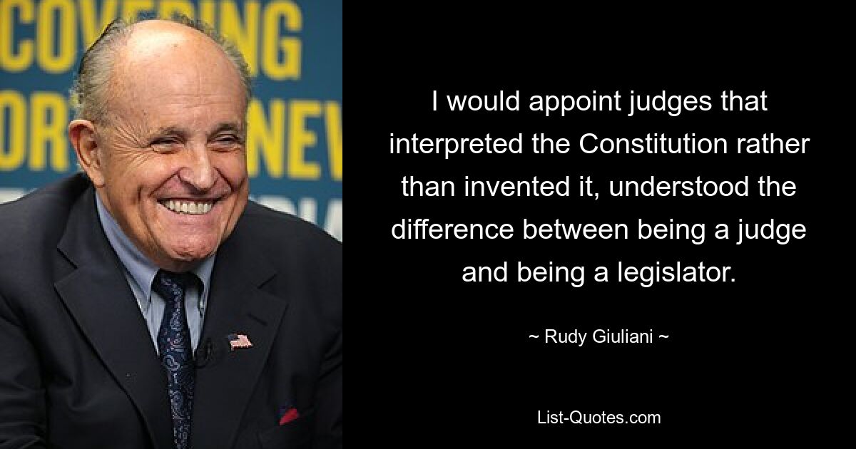 I would appoint judges that interpreted the Constitution rather than invented it, understood the difference between being a judge and being a legislator. — © Rudy Giuliani