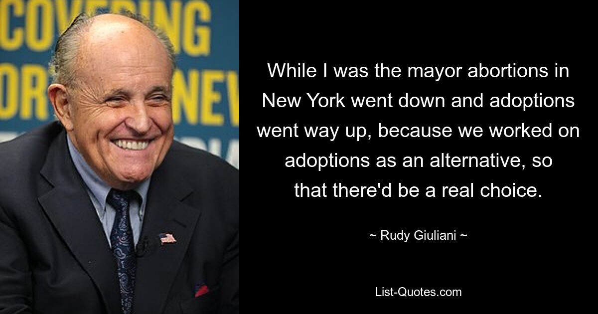 While I was the mayor abortions in New York went down and adoptions went way up, because we worked on adoptions as an alternative, so that there'd be a real choice. — © Rudy Giuliani