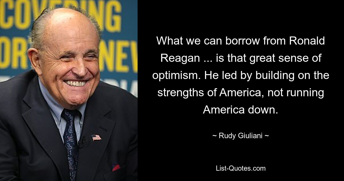 What we can borrow from Ronald Reagan ... is that great sense of optimism. He led by building on the strengths of America, not running America down. — © Rudy Giuliani