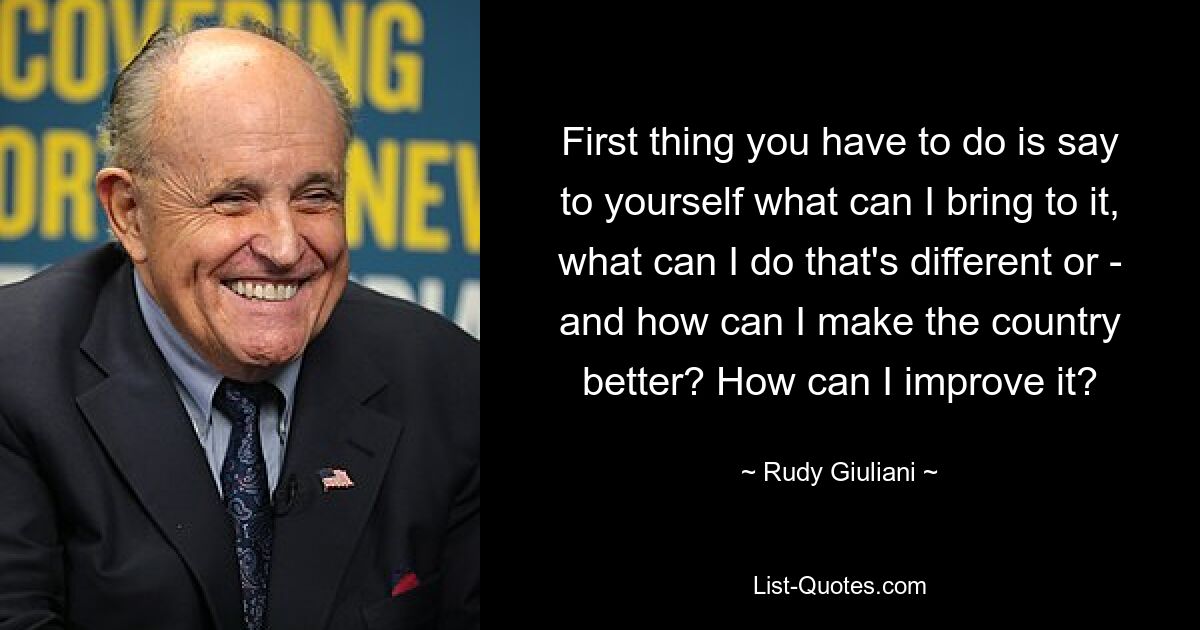 First thing you have to do is say to yourself what can I bring to it, what can I do that's different or - and how can I make the country better? How can I improve it? — © Rudy Giuliani