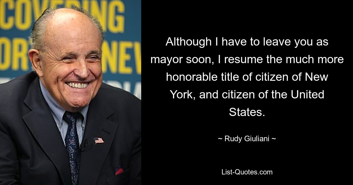 Although I have to leave you as mayor soon, I resume the much more honorable title of citizen of New York, and citizen of the United States. — © Rudy Giuliani