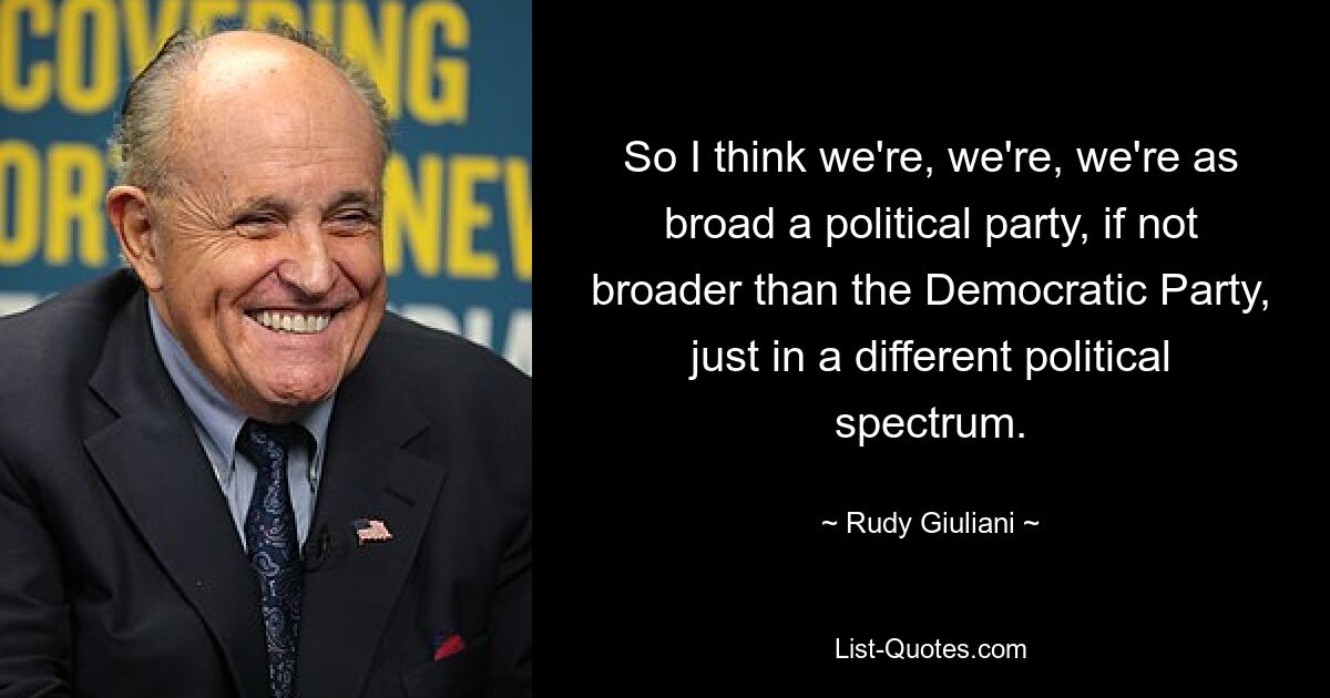 So I think we're, we're, we're as broad a political party, if not broader than the Democratic Party, just in a different political spectrum. — © Rudy Giuliani