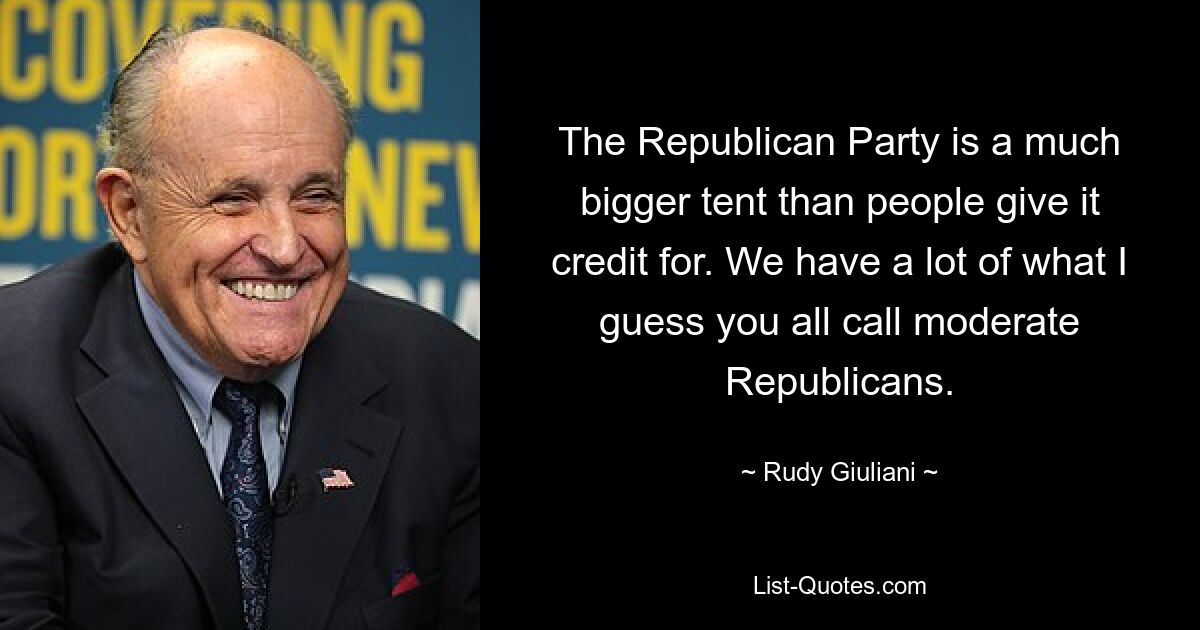 The Republican Party is a much bigger tent than people give it credit for. We have a lot of what I guess you all call moderate Republicans. — © Rudy Giuliani