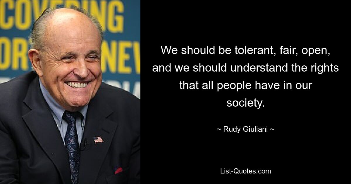 We should be tolerant, fair, open, and we should understand the rights that all people have in our society. — © Rudy Giuliani