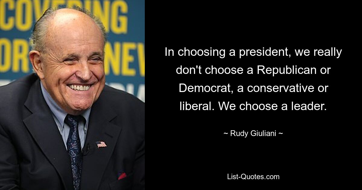 In choosing a president, we really don't choose a Republican or Democrat, a conservative or liberal. We choose a leader. — © Rudy Giuliani