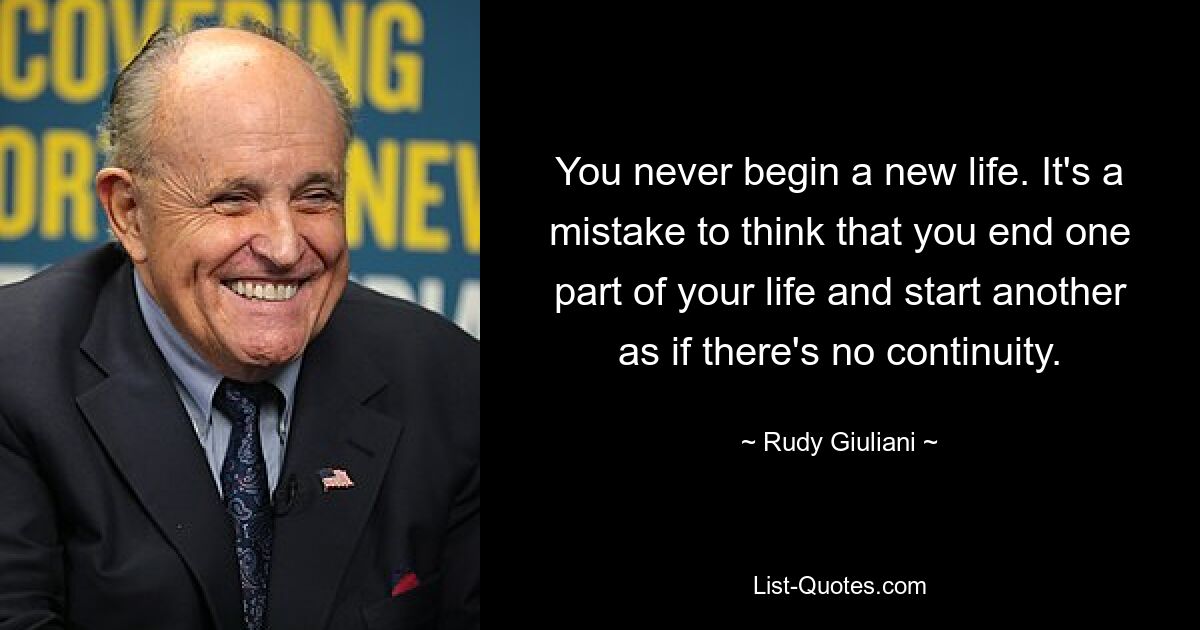 You never begin a new life. It's a mistake to think that you end one part of your life and start another as if there's no continuity. — © Rudy Giuliani