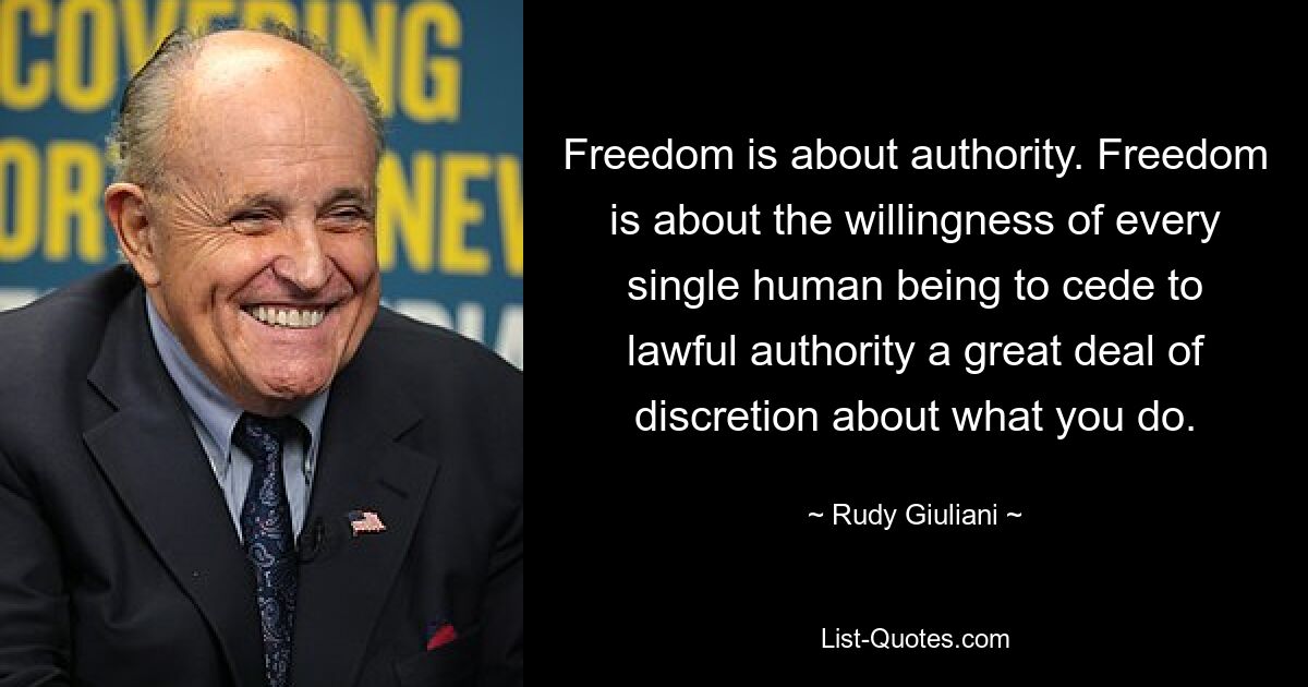 Freedom is about authority. Freedom is about the willingness of every single human being to cede to lawful authority a great deal of discretion about what you do. — © Rudy Giuliani