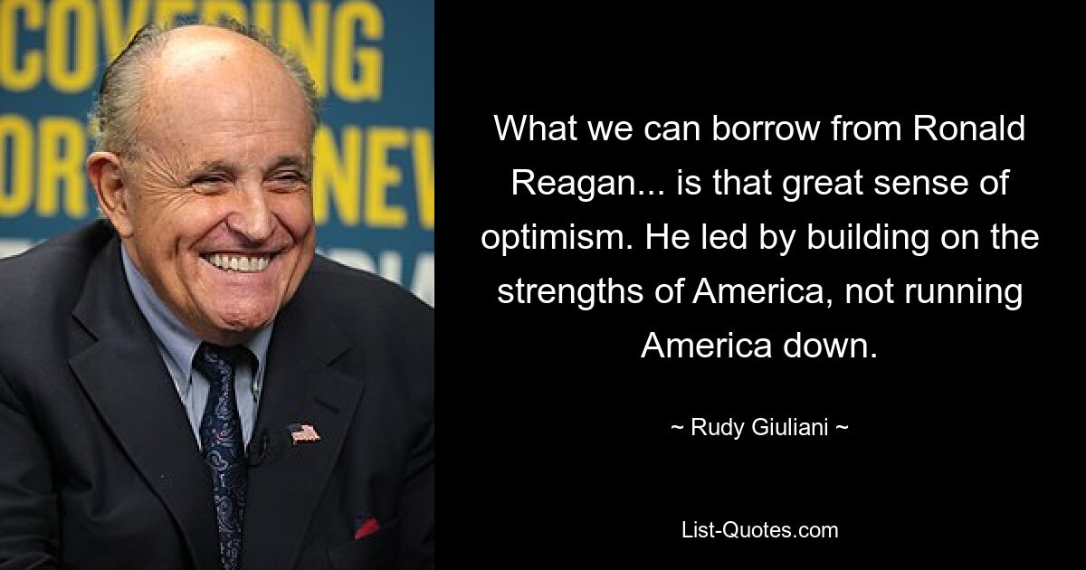 What we can borrow from Ronald Reagan... is that great sense of optimism. He led by building on the strengths of America, not running America down. — © Rudy Giuliani