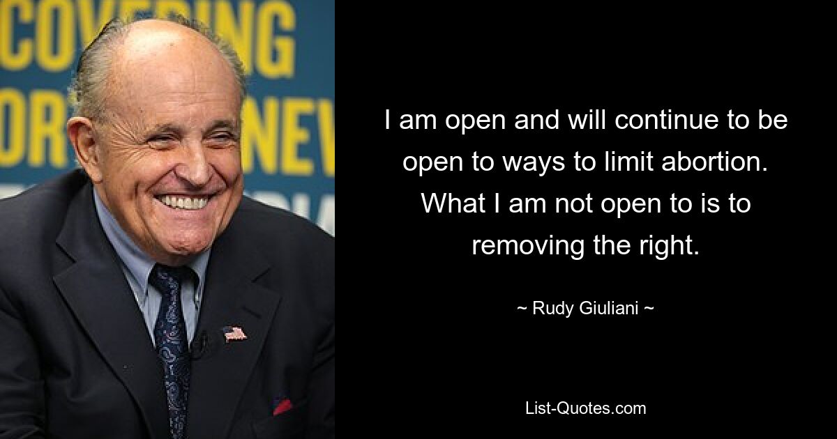 I am open and will continue to be open to ways to limit abortion. What I am not open to is to removing the right. — © Rudy Giuliani