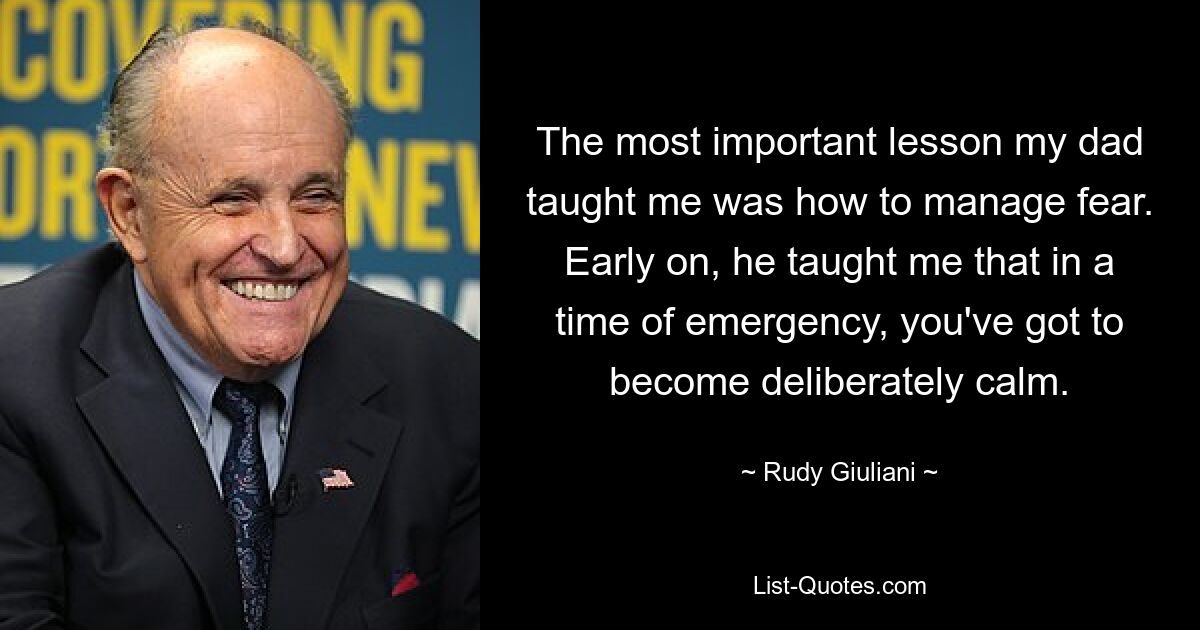 The most important lesson my dad taught me was how to manage fear. Early on, he taught me that in a time of emergency, you've got to become deliberately calm. — © Rudy Giuliani