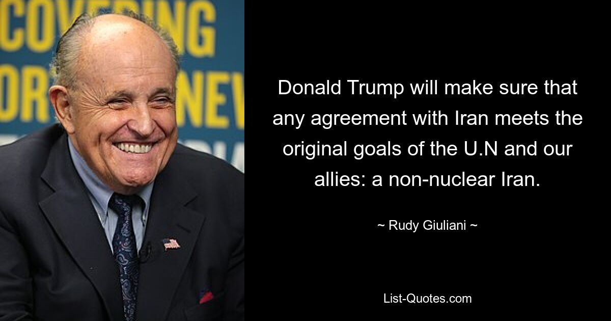 Donald Trump will make sure that any agreement with Iran meets the original goals of the U.N and our allies: a non-nuclear Iran. — © Rudy Giuliani