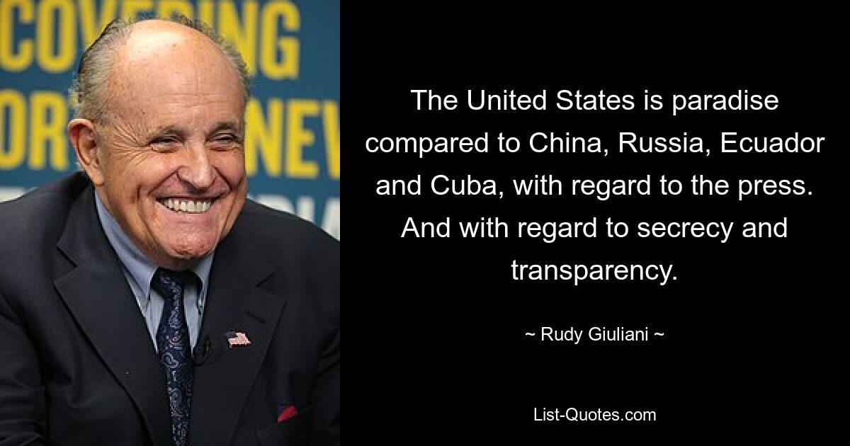 The United States is paradise compared to China, Russia, Ecuador and Cuba, with regard to the press. And with regard to secrecy and transparency. — © Rudy Giuliani