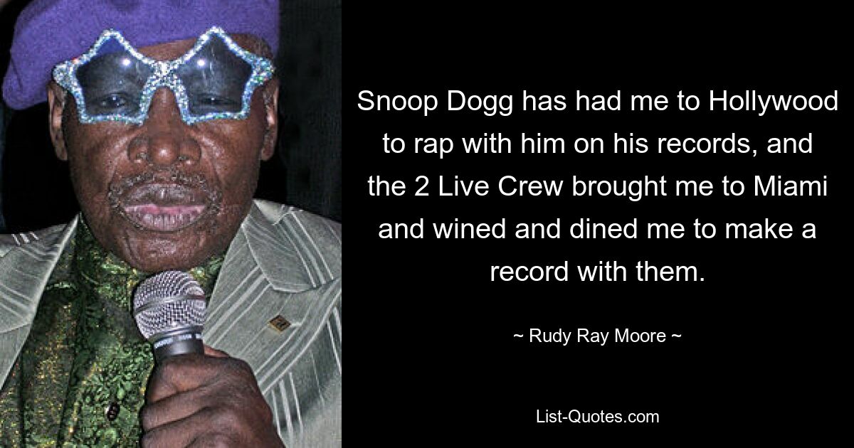 Snoop Dogg has had me to Hollywood to rap with him on his records, and the 2 Live Crew brought me to Miami and wined and dined me to make a record with them. — © Rudy Ray Moore