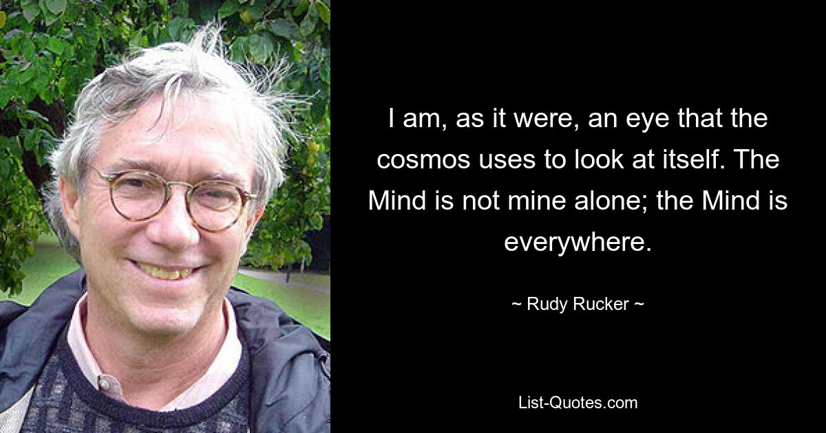 I am, as it were, an eye that the cosmos uses to look at itself. The Mind is not mine alone; the Mind is everywhere. — © Rudy Rucker