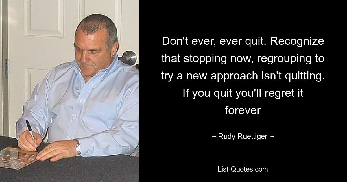 Don't ever, ever quit. Recognize that stopping now, regrouping to try a new approach isn't quitting. If you quit you'll regret it forever — © Rudy Ruettiger