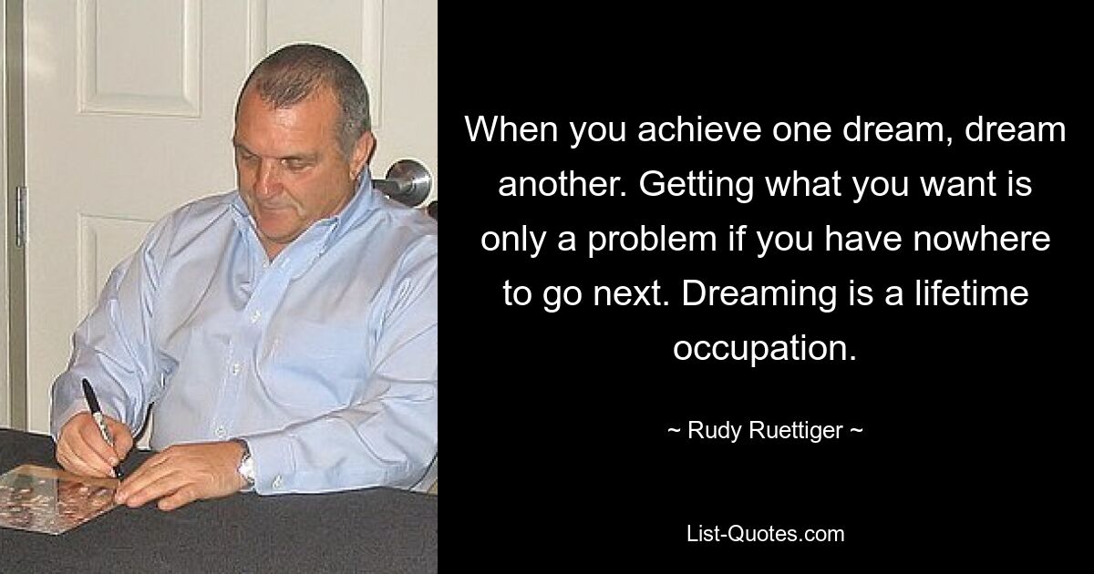 When you achieve one dream, dream another. Getting what you want is only a problem if you have nowhere to go next. Dreaming is a lifetime occupation. — © Rudy Ruettiger