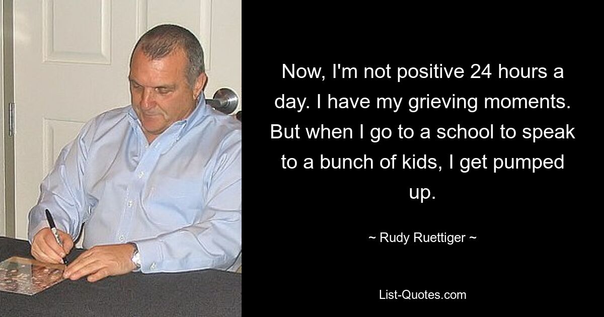 Now, I'm not positive 24 hours a day. I have my grieving moments. But when I go to a school to speak to a bunch of kids, I get pumped up. — © Rudy Ruettiger