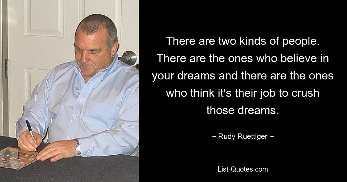 There are two kinds of people. There are the ones who believe in your dreams and there are the ones who think it's their job to crush those dreams. — © Rudy Ruettiger