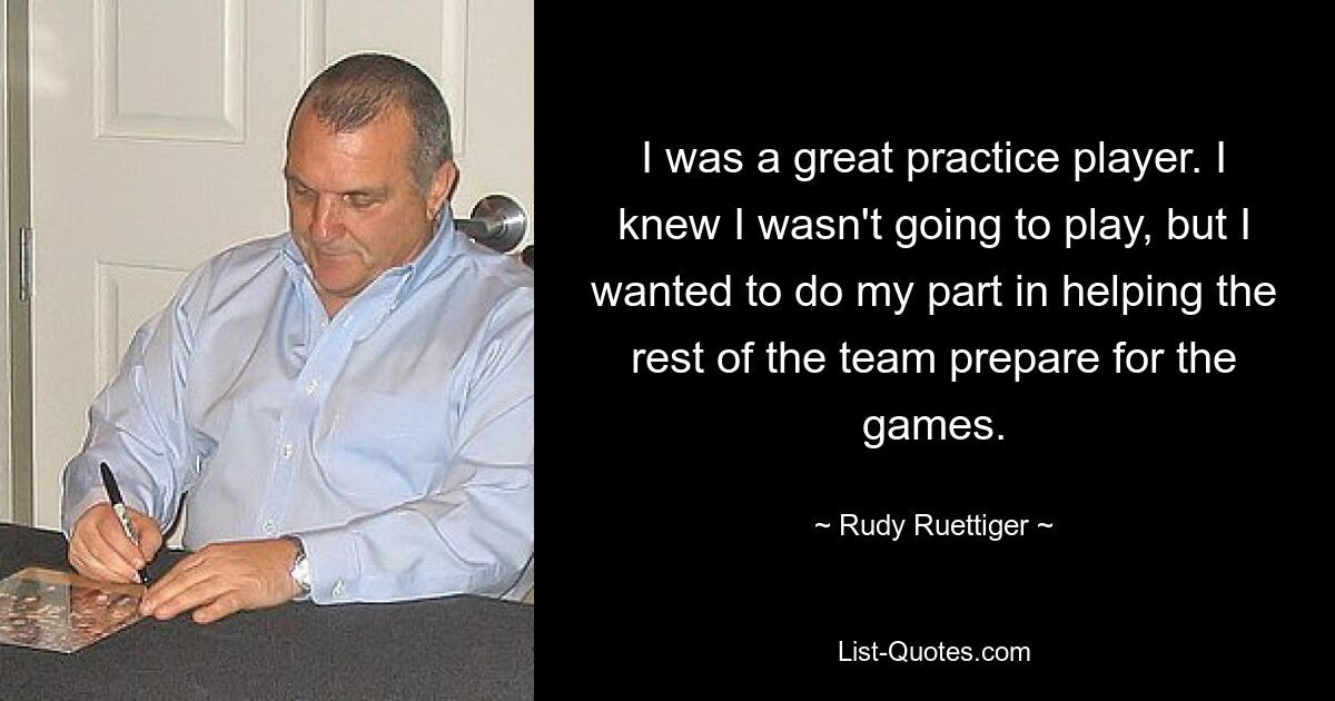 I was a great practice player. I knew I wasn't going to play, but I wanted to do my part in helping the rest of the team prepare for the games. — © Rudy Ruettiger