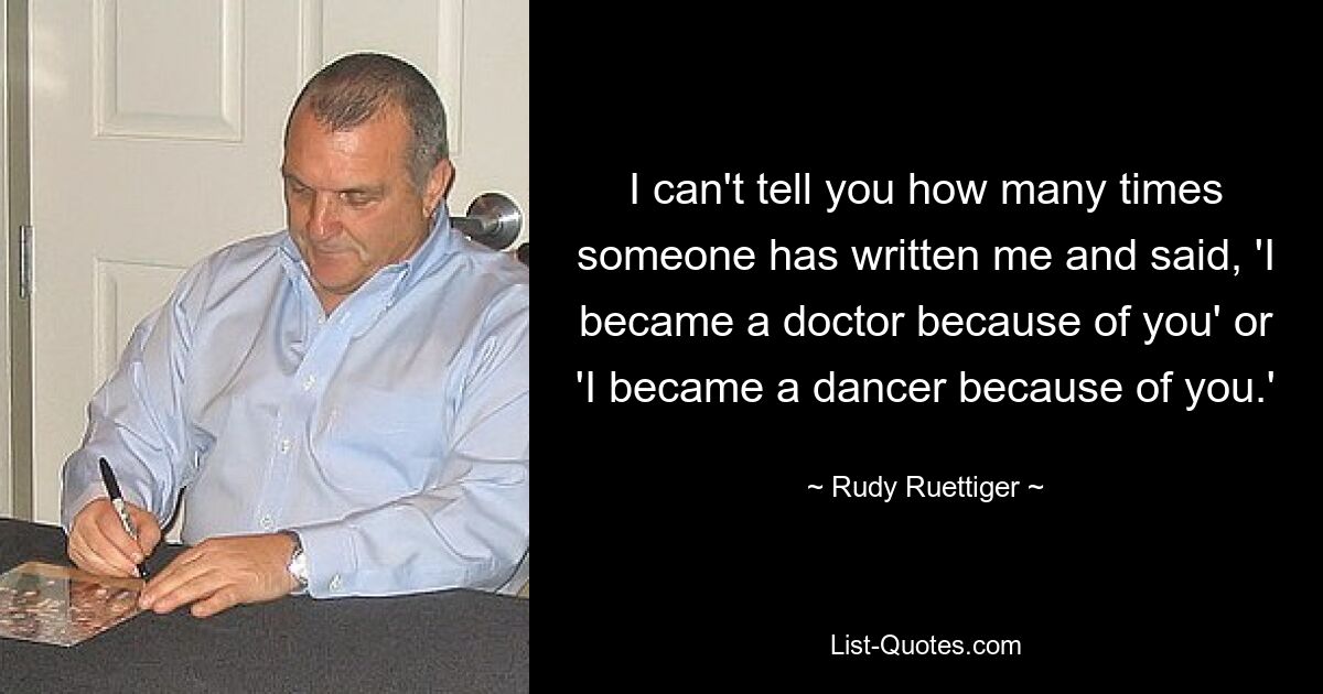 I can't tell you how many times someone has written me and said, 'I became a doctor because of you' or 'I became a dancer because of you.' — © Rudy Ruettiger